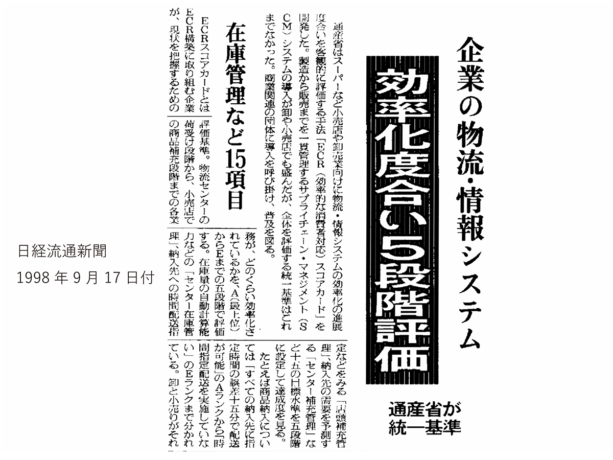 1998年9月17日付けの日経流通新聞に載った記事の一部です。見出しに「企業の物流・情報システム　効率化度合い５段階評価」「通産省が統一基準」「在庫管理など15項目」とあります。通産省（当時。現・経済産業省）の担当官が日本経済新聞社の取材に答えた内容が記事になっています。日本版ECRスコアカードとして話題になりました。EDI、ロジスティクス、戦略物流、製配販売提携、サプライチェーンマネジメントSCMなどに関心を抱いていた物流業界や卸売業各社の注目を集めました。記事は日経テレコンでお読みください。
